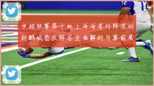 中超联赛第十轮上海海港对阵深圳新鹏城首发阵容全面解析与赛前展望
