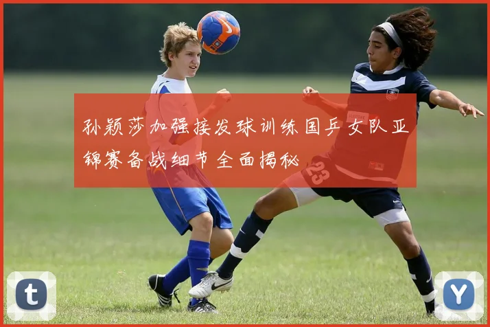 孙颖莎加强接发球训练国乒女队亚锦赛备战细节全面揭秘