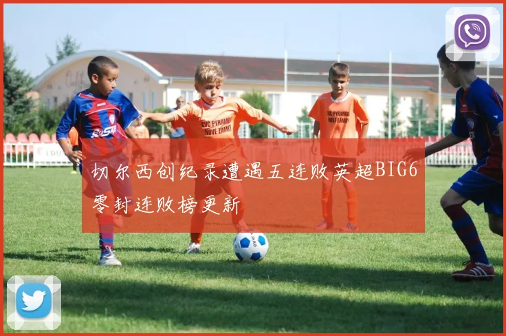 切尔西创纪录遭遇五连败英超BIG6零封连败榜更新