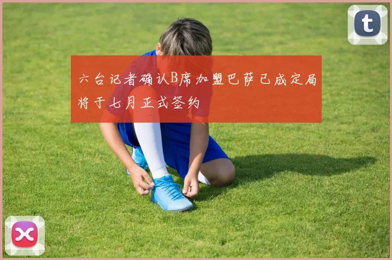 六台记者确认B席加盟巴萨已成定局将于七月正式签约