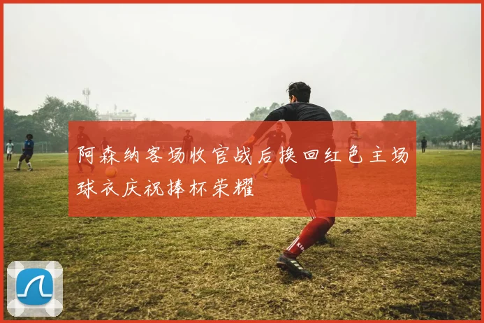 阿森纳客场收官战后换回红色主场球衣庆祝捧杯荣耀
