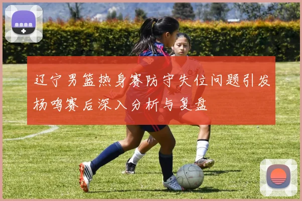 辽宁男篮热身赛防守失位问题引发杨鸣赛后深入分析与复盘