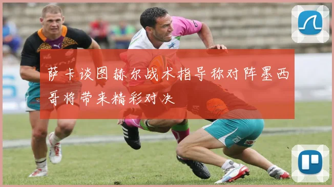 萨卡谈图赫尔战术指导称对阵墨西哥将带来精彩对决
