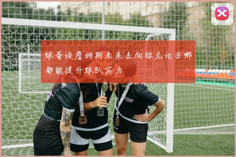 球哥谈詹姆斯未来去向称无论去哪都能提升球队实力