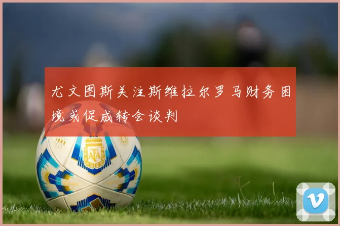 尤文图斯关注斯维拉尔罗马财务困境或促成转会谈判