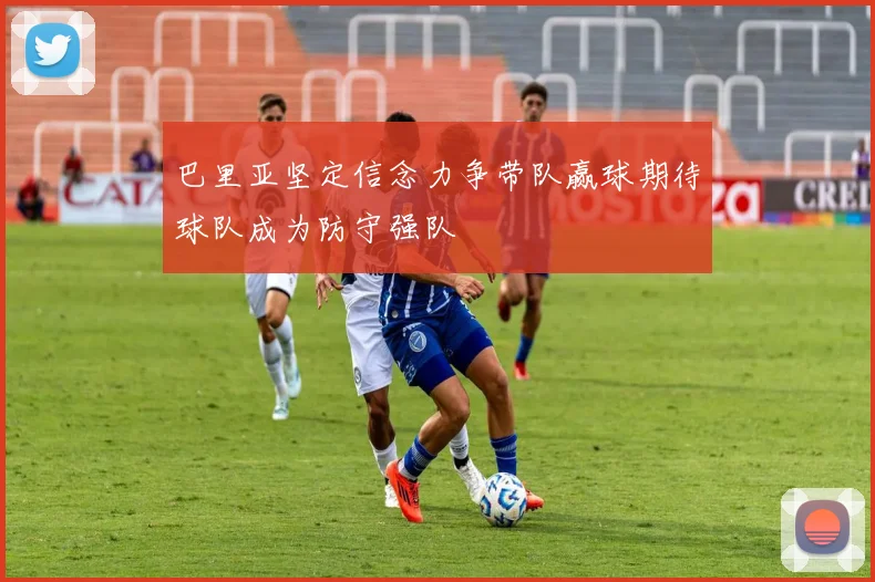 巴里亚坚定信念力争带队赢球期待球队成为防守强队