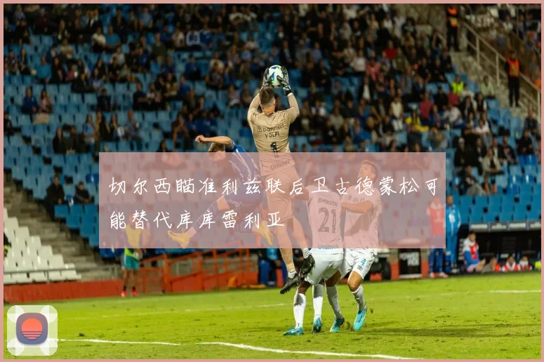 切尔西瞄准利兹联后卫古德蒙松可能替代库库雷利亚