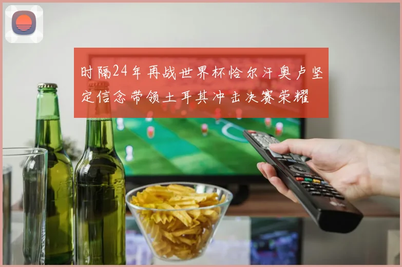 时隔24年再战世界杯恰尔汗奥卢坚定信念带领土耳其冲击决赛荣耀