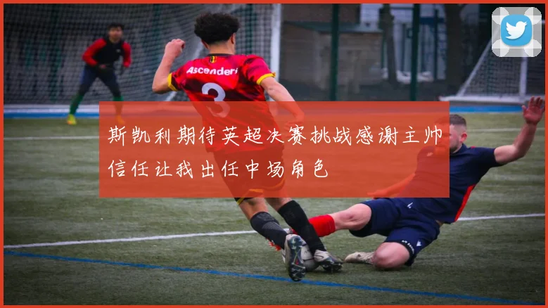 斯凯利期待英超决赛挑战感谢主帅信任让我出任中场角色