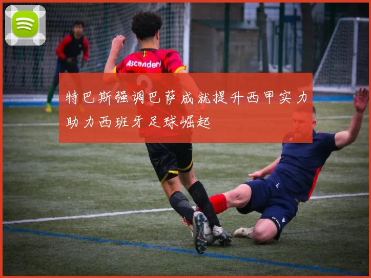 特巴斯强调巴萨成就提升西甲实力助力西班牙足球崛起