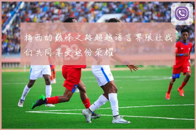 梅西的巅峰之路超越语言界限让我们共同享受这份荣耀