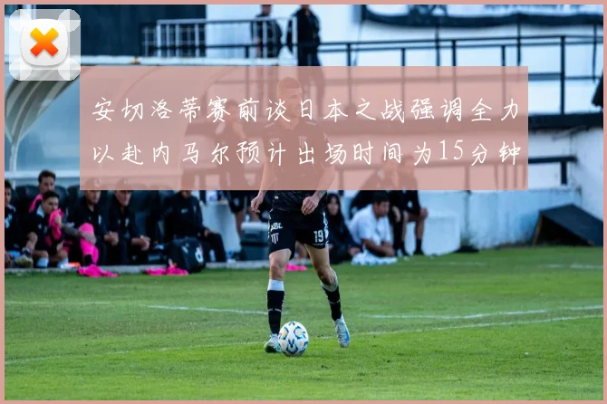 安切洛蒂赛前谈日本之战强调全力以赴内马尔预计出场时间为15分钟