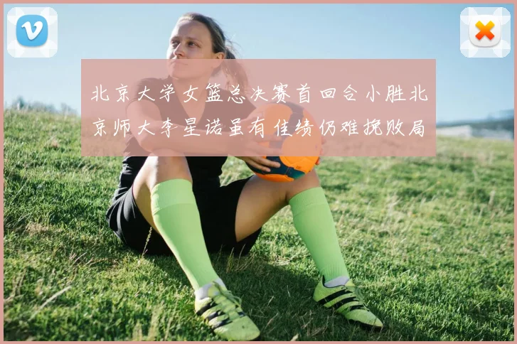 北京大学女篮总决赛首回合小胜北京师大李星诺虽有佳绩仍难挽败局