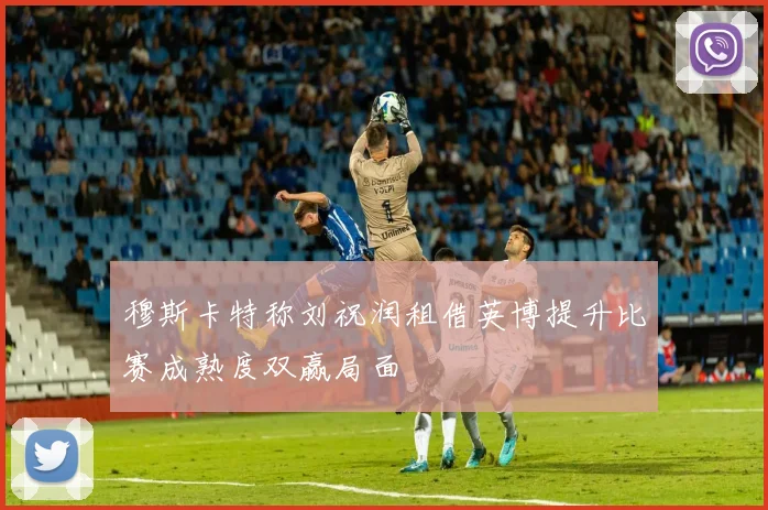 穆斯卡特称刘祝润租借英博提升比赛成熟度双赢局面