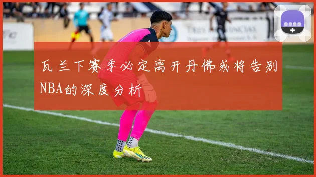 瓦兰下赛季必定离开丹佛或将告别NBA的深度分析