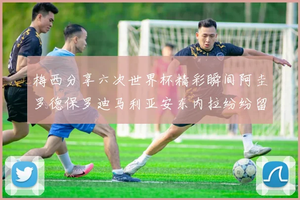 梅西分享六次世界杯精彩瞬间阿圭罗德保罗迪马利亚安东内拉纷纷留言评论