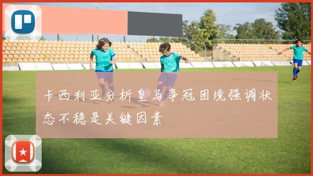 卡西利亚分析皇马争冠困境强调状态不稳是关键因素