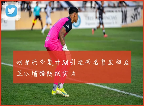 切尔西今夏计划引进两名首发级后卫以增强防线实力