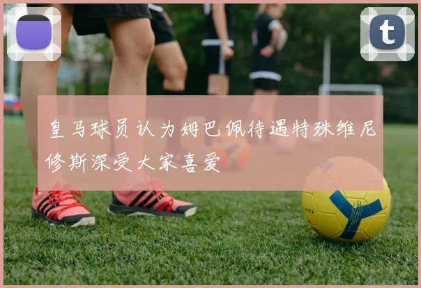 皇马球员认为姆巴佩待遇特殊维尼修斯深受大家喜爱