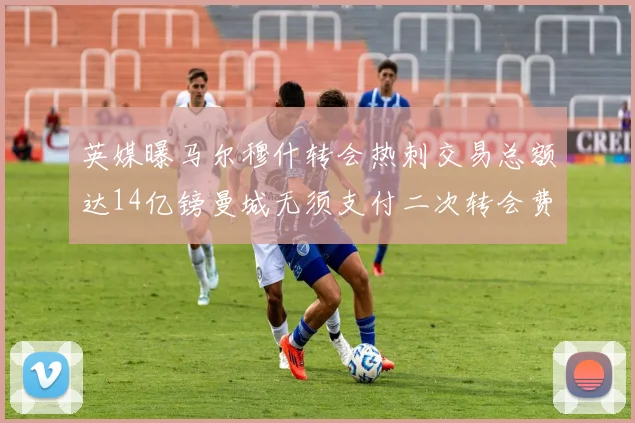 英媒曝马尔穆什转会热刺交易总额达14亿镑曼城无须支付二次转会费