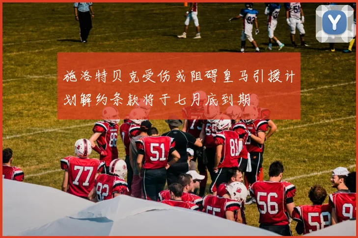 施洛特贝克受伤或阻碍皇马引援计划解约条款将于七月底到期