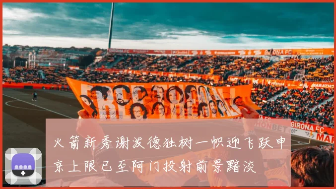 火箭新秀谢泼德独树一帜迎飞跃申京上限已至阿门投射前景黯淡