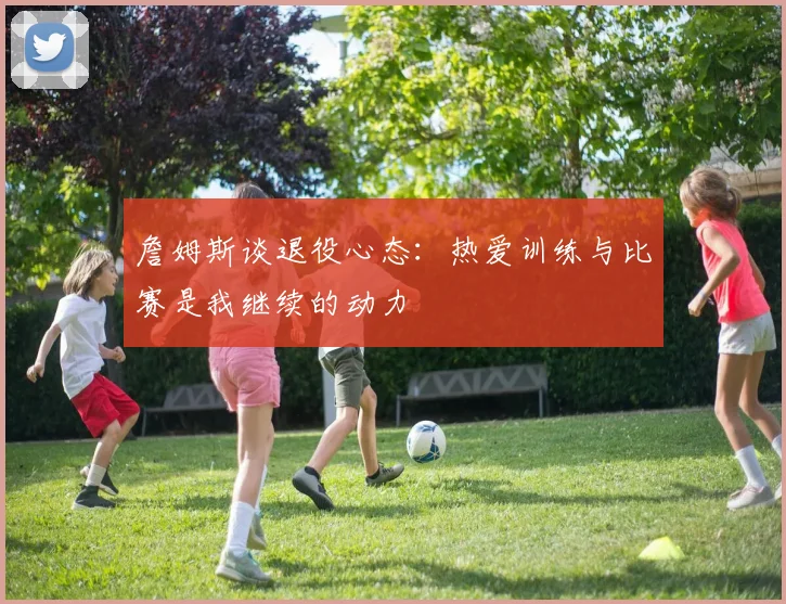 詹姆斯谈退役心态：热爱训练与比赛是我继续的动力