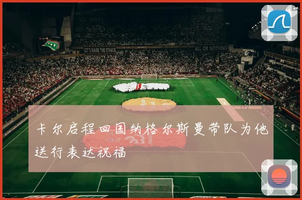卡尔启程回国纳格尔斯曼带队为他送行表达祝福