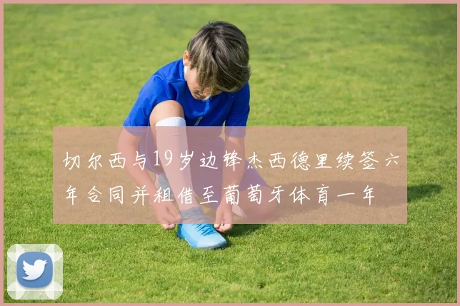 切尔西与19岁边锋杰西德里续签六年合同并租借至葡萄牙体育一年